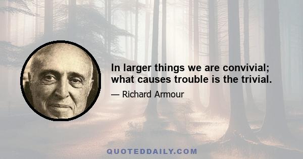 In larger things we are convivial; what causes trouble is the trivial.