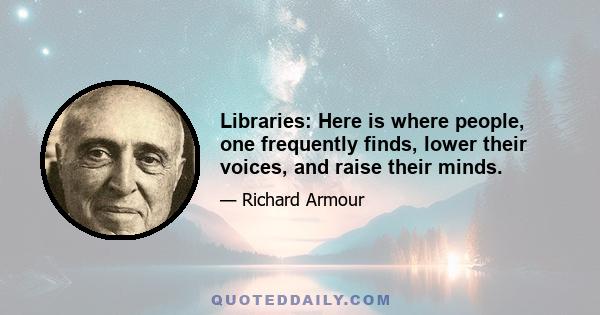 Libraries: Here is where people, one frequently finds, lower their voices, and raise their minds.