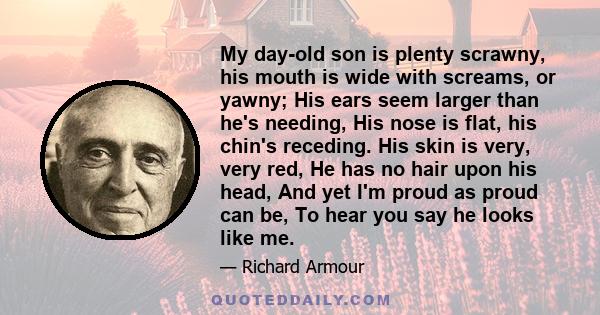 My day-old son is plenty scrawny, his mouth is wide with screams, or yawny; His ears seem larger than he's needing, His nose is flat, his chin's receding. His skin is very, very red, He has no hair upon his head, And