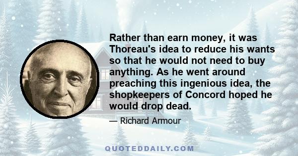 Rather than earn money, it was Thoreau's idea to reduce his wants so that he would not need to buy anything. As he went around preaching this ingenious idea, the shopkeepers of Concord hoped he would drop dead.