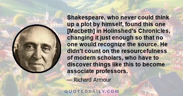 Shakespeare, who never could think up a plot by himself, found this one [Macbeth] in Holinshed's Chronicles, changing it just enough so that no one would recognize the source. He didn't count on the resourcefulness of