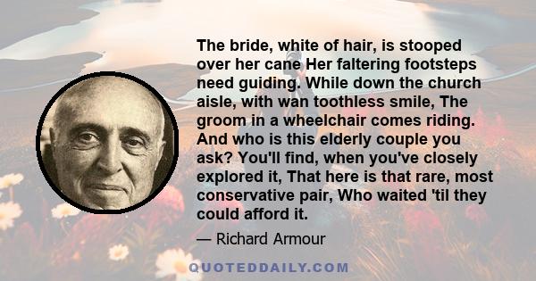 The bride, white of hair, is stooped over her cane Her faltering footsteps need guiding. While down the church aisle, with wan toothless smile, The groom in a wheelchair comes riding. And who is this elderly couple you