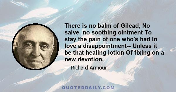 There is no balm of Gilead, No salve, no soothing ointment To stay the pain of one who's had In love a disappointment-- Unless it be that healing lotion Of fixing on a new devotion.