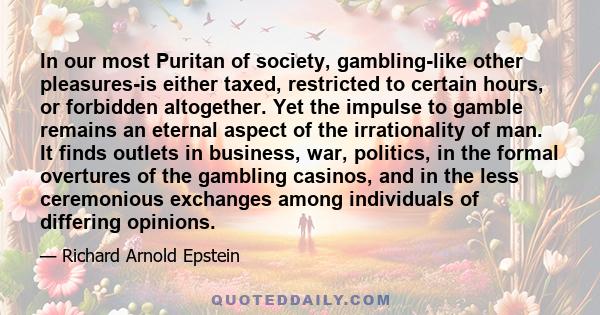 In our most Puritan of society, gambling-like other pleasures-is either taxed, restricted to certain hours, or forbidden altogether. Yet the impulse to gamble remains an eternal aspect of the irrationality of man. It