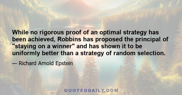 While no rigorous proof of an optimal strategy has been achieved, Robbins has proposed the principal of staying on a winner and has shown it to be uniformly better than a strategy of random selection.