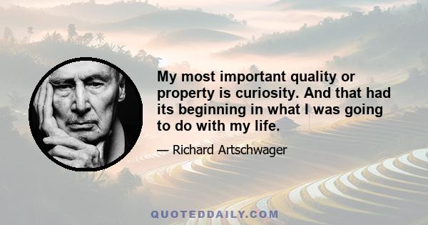 My most important quality or property is curiosity. And that had its beginning in what I was going to do with my life.