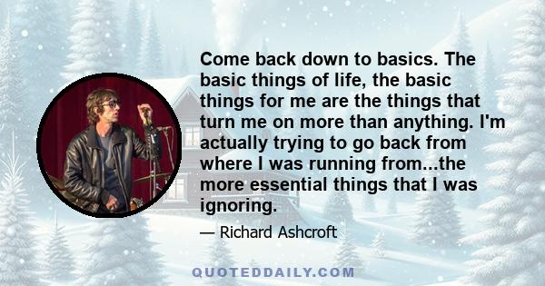 Come back down to basics. The basic things of life, the basic things for me are the things that turn me on more than anything. I'm actually trying to go back from where I was running from...the more essential things