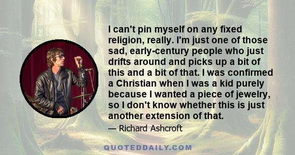 I can't pin myself on any fixed religion, really. I'm just one of those sad, early-century people who just drifts around and picks up a bit of this and a bit of that. I was confirmed a Christian when I was a kid purely