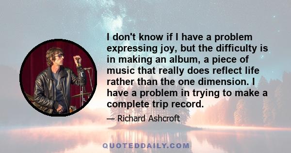 I don't know if I have a problem expressing joy, but the difficulty is in making an album, a piece of music that really does reflect life rather than the one dimension. I have a problem in trying to make a complete trip 