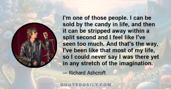 I'm one of those people. I can be sold by the candy in life, and then it can be stripped away within a split second and I feel like I've seen too much. And that's the way, I've been like that most of my life, so I could 