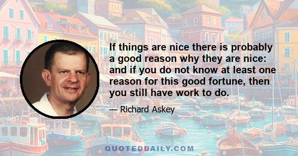 If things are nice there is probably a good reason why they are nice: and if you do not know at least one reason for this good fortune, then you still have work to do.