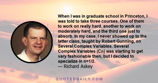 When I was in graduate school in Princeton, I was told to take three courses. One of them to work on really hard, another to work on moderately hard, and the third one just to absorb. In my case, I never showed up to