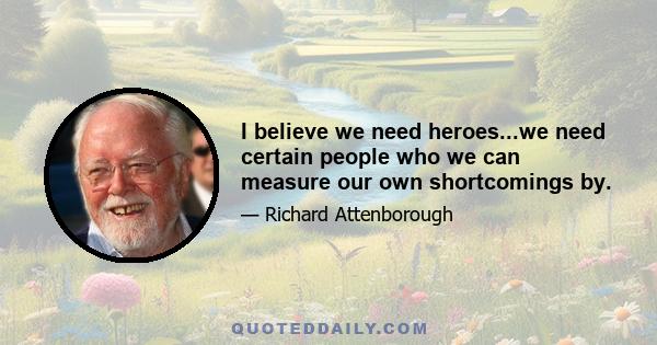 I believe we need heroes...we need certain people who we can measure our own shortcomings by.