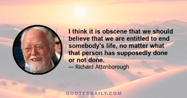 I think it is obscene that we should believe that we are entitled to end somebody's life, no matter what that person has supposedly done or not done.