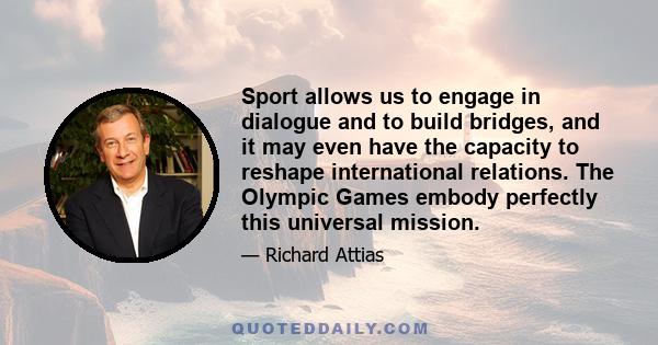 Sport allows us to engage in dialogue and to build bridges, and it may even have the capacity to reshape international relations. The Olympic Games embody perfectly this universal mission.