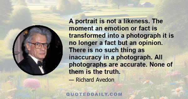 A portrait is not a likeness. The moment an emotion or fact is transformed into a photograph it is no longer a fact but an opinion. There is no such thing as inaccuracy in a photograph. All photographs are accurate.