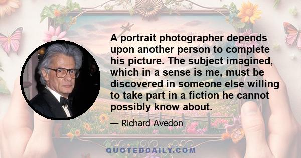 A portrait photographer depends upon another person to complete his picture. The subject imagined, which in a sense is me, must be discovered in someone else willing to take part in a fiction he cannot possibly know