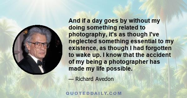 And if a day goes by without my doing something related to photography, it's as though I've neglected something essential to my existence, as though I had forgotten to wake up. I know that the accident of my being a