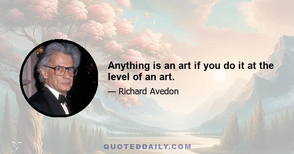 Anything is an art if you do it at the level of an art.