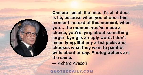 Camera lies all the time. It’s all it does is lie, because when you choose this moment instead of this moment, when you… the moment you’ve made a choice, you’re lying about something larger. Lying is an ugly word. I