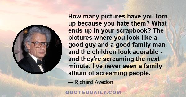 How many pictures have you torn up because you hate them? What ends up in your scrapbook? The pictures where you look like a good guy and a good family man, and the children look adorable - and they're screaming the