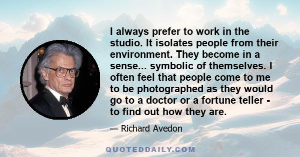 I always prefer to work in the studio. It isolates people from their environment. They become in a sense... symbolic of themselves. I often feel that people come to me to be photographed as they would go to a doctor or