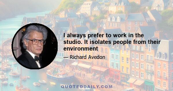 I always prefer to work in the studio. It isolates people from their environment