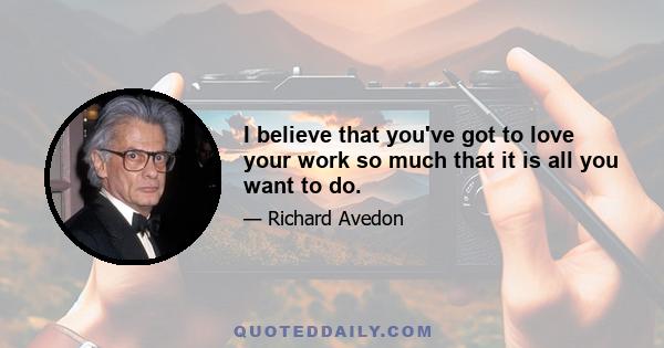 I believe that you've got to love your work so much that it is all you want to do.