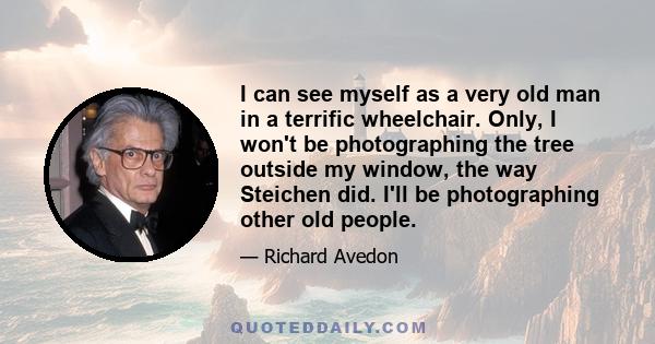 I can see myself as a very old man in a terrific wheelchair. Only, I won't be photographing the tree outside my window, the way Steichen did. I'll be photographing other old people.