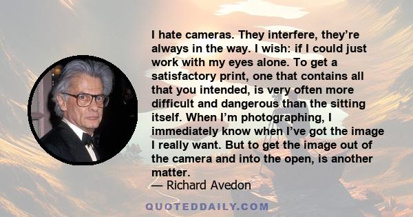 I hate cameras. They interfere, they’re always in the way. I wish: if I could just work with my eyes alone. To get a satisfactory print, one that contains all that you intended, is very often more difficult and