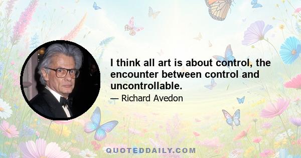 I think all art is about control, the encounter between control and uncontrollable.