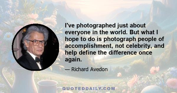 I've photographed just about everyone in the world. But what I hope to do is photograph people of accomplishment, not celebrity, and help define the difference once again.