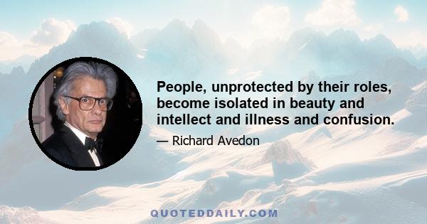 People, unprotected by their roles, become isolated in beauty and intellect and illness and confusion.