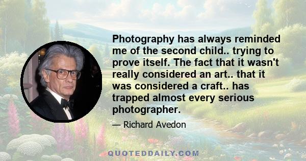 Photography has always reminded me of the second child.. trying to prove itself. The fact that it wasn't really considered an art.. that it was considered a craft.. has trapped almost every serious photographer.