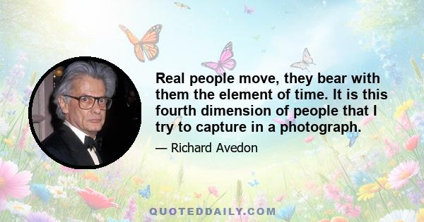 Real people move, they bear with them the element of time. It is this fourth dimension of people that I try to capture in a photograph.