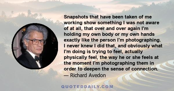 Snapshots that have been taken of me working show something I was not aware of at all, that over and over again I'm holding my own body or my own hands exactly like the person I'm photographing. I never knew I did that, 