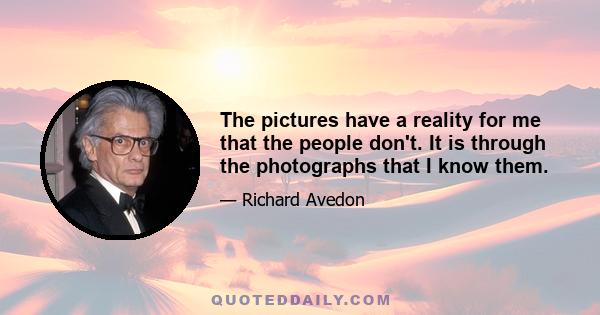 The pictures have a reality for me that the people don't. It is through the photographs that I know them.