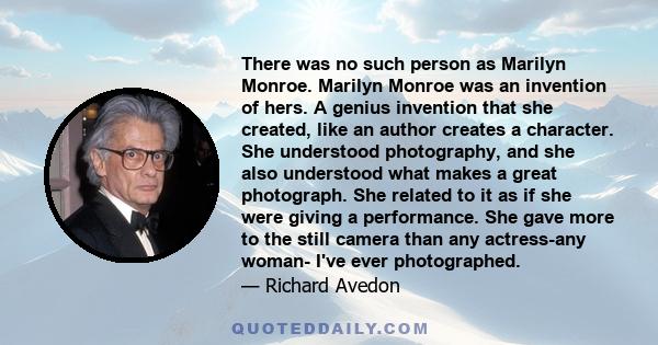 There was no such person as Marilyn Monroe. Marilyn Monroe was an invention of hers. A genius invention that she created, like an author creates a character. She understood photography, and she also understood what