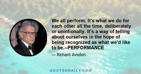 We all perform. It's what we do for each other all the time, deliberately or unintionally. It's a way of telling about ourselves in the hope of being recognized as what we'd like to be.--PERFORMANCE