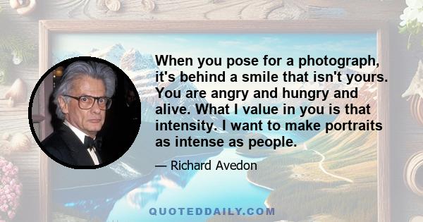 When you pose for a photograph, it's behind a smile that isn't yours. You are angry and hungry and alive. What I value in you is that intensity. I want to make portraits as intense as people.