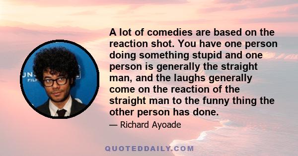 A lot of comedies are based on the reaction shot. You have one person doing something stupid and one person is generally the straight man, and the laughs generally come on the reaction of the straight man to the funny