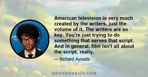 American television is very much created by the writers, just the volume of it. The writers are so key. You're just trying to do something that serves that script. And in general, film isn't all about the script, really.