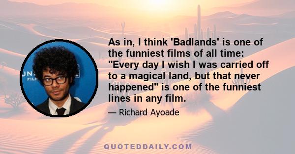 As in, I think 'Badlands' is one of the funniest films of all time: Every day I wish I was carried off to a magical land, but that never happened is one of the funniest lines in any film.