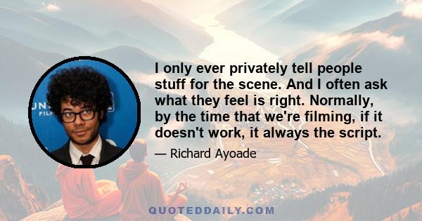 I only ever privately tell people stuff for the scene. And I often ask what they feel is right. Normally, by the time that we're filming, if it doesn't work, it always the script.