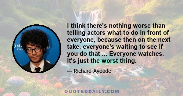 I think there's nothing worse than telling actors what to do in front of everyone, because then on the next take, everyone's waiting to see if you do that ... Everyone watches. It's just the worst thing.