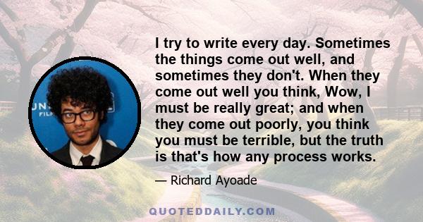 I try to write every day. Sometimes the things come out well, and sometimes they don't. When they come out well you think, Wow, I must be really great; and when they come out poorly, you think you must be terrible, but