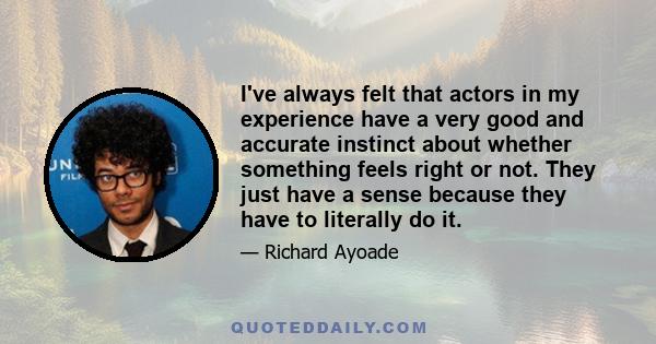 I've always felt that actors in my experience have a very good and accurate instinct about whether something feels right or not. They just have a sense because they have to literally do it.