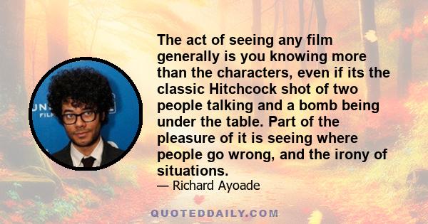 The act of seeing any film generally is you knowing more than the characters, even if its the classic Hitchcock shot of two people talking and a bomb being under the table. Part of the pleasure of it is seeing where