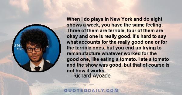 When I do plays in New York and do eight shows a week, you have the same feeling. Three of them are terrible, four of them are okay and one is really good. It's hard to say what accounts for the really good one or for