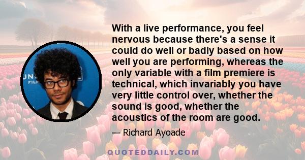 With a live performance, you feel nervous because there's a sense it could do well or badly based on how well you are performing, whereas the only variable with a film premiere is technical, which invariably you have